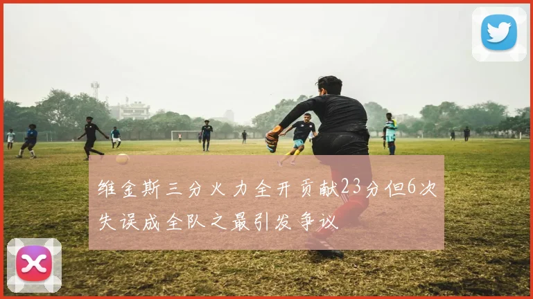维金斯三分火力全开贡献23分但6次失误成全队之最引发争议