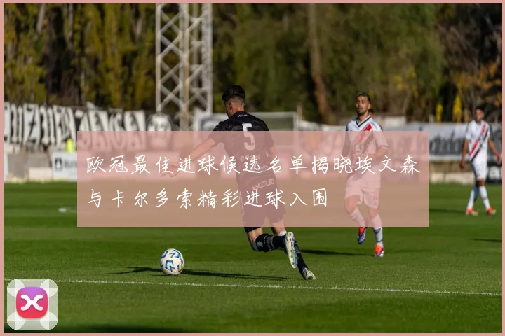 欧冠最佳进球候选名单揭晓埃文森与卡尔多索精彩进球入围