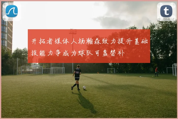 开拓者媒体人杨瀚森致力提升基础技能力争成为球队可靠替补