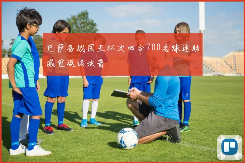 巴萨备战国王杯次回合700名球迷助威重返诺坎普