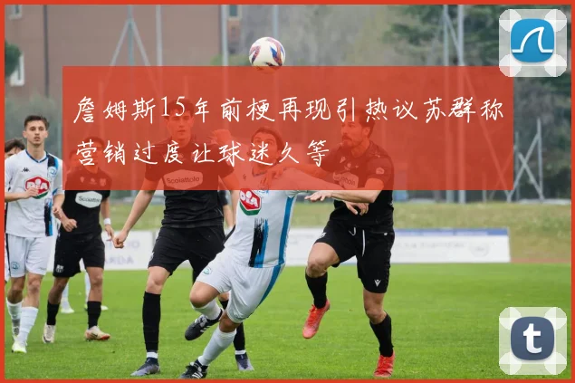 詹姆斯15年前梗再现引热议苏群称营销过度让球迷久等