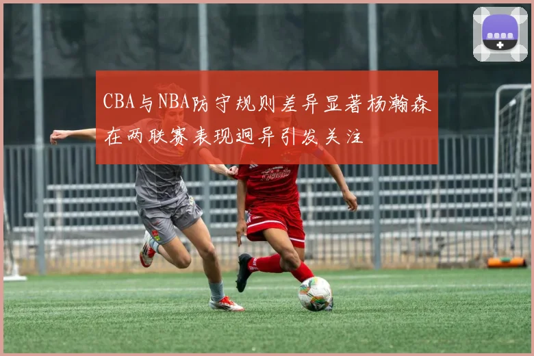 CBA与NBA防守规则差异显著杨瀚森在两联赛表现迥异引发关注