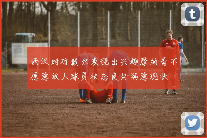 西汉姆对戴尔表现出兴趣摩纳哥不愿意放人球员状态良好满意现状