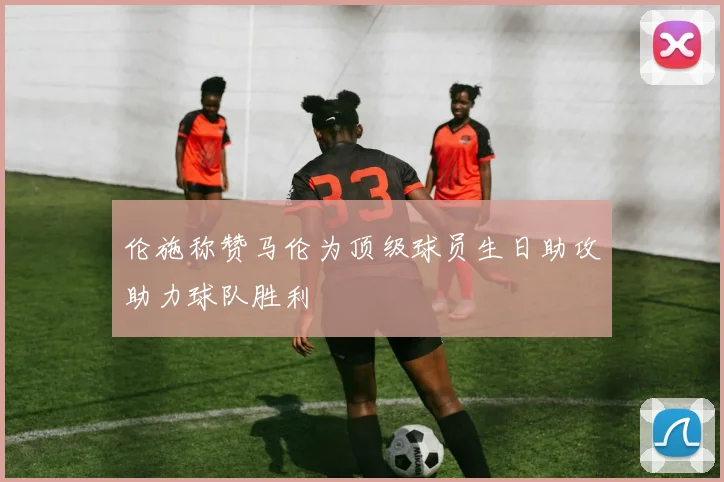 伦施称赞马伦为顶级球员生日助攻助力球队胜利