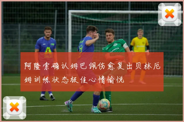阿隆索确认姆巴佩伤愈复出贝林厄姆训练状态极佳心情愉悦