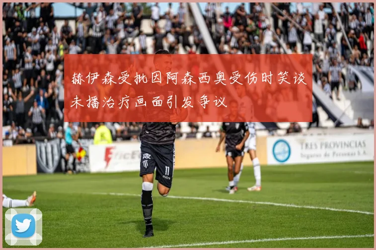 赫伊森受批因阿森西奥受伤时笑谈未播治疗画面引发争议