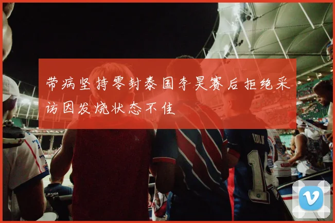 带病坚持零封泰国李昊赛后拒绝采访因发烧状态不佳