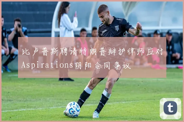 比卢普斯聘请特朗普辩护律师应对Aspirations阴阳合同争议