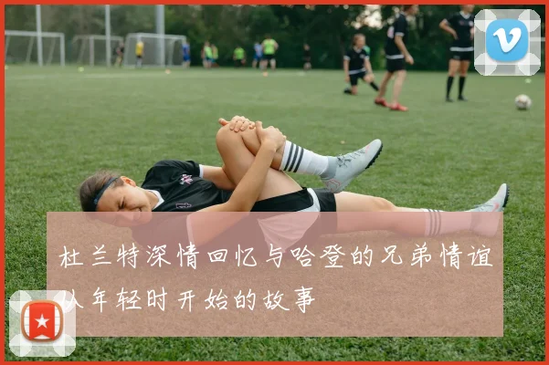 杜兰特深情回忆与哈登的兄弟情谊从年轻时开始的故事