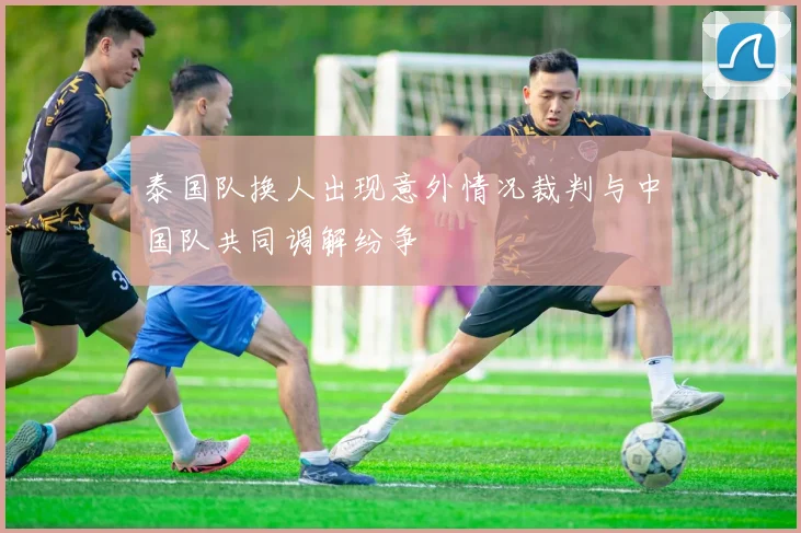泰国队换人出现意外情况裁判与中国队共同调解纷争