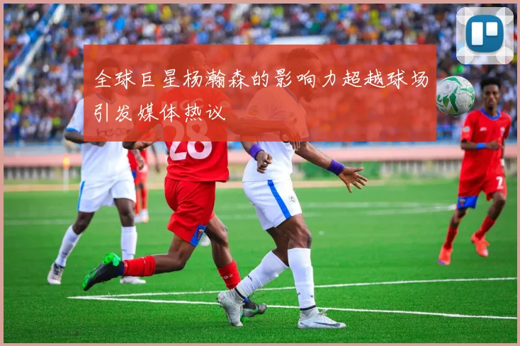 全球巨星杨瀚森的影响力超越球场引发媒体热议