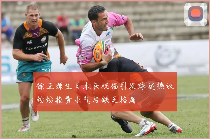 徐正源生日未获祝福引发球迷热议纷纷指责小气与缺乏格局