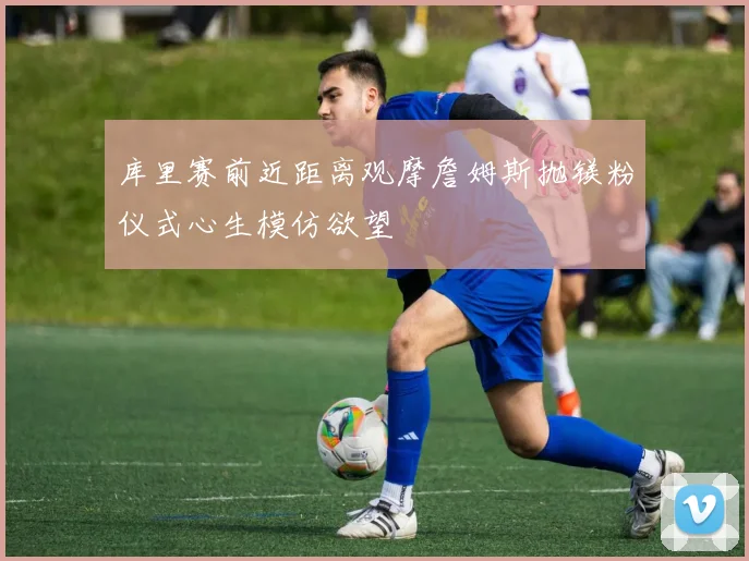 库里赛前近距离观摩詹姆斯抛镁粉仪式心生模仿欲望