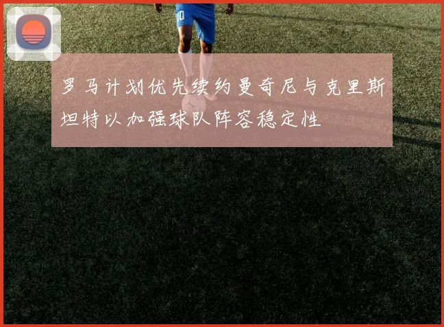 罗马计划优先续约曼奇尼与克里斯坦特以加强球队阵容稳定性