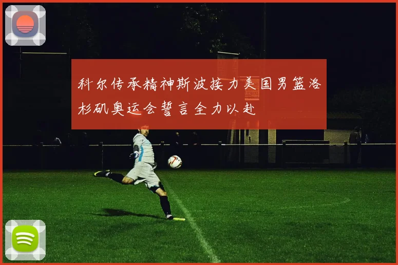 科尔传承精神斯波接力美国男篮洛杉矶奥运会誓言全力以赴