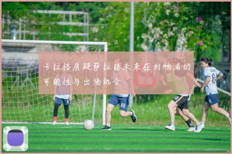 卡拉格质疑萨拉赫未来在利物浦的可能性与出场机会