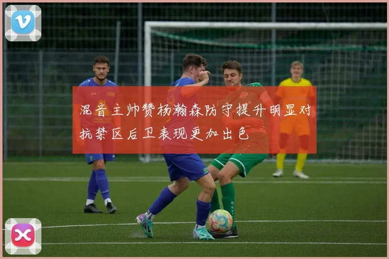 混音主帅赞杨瀚森防守提升明显对抗禁区后卫表现更加出色