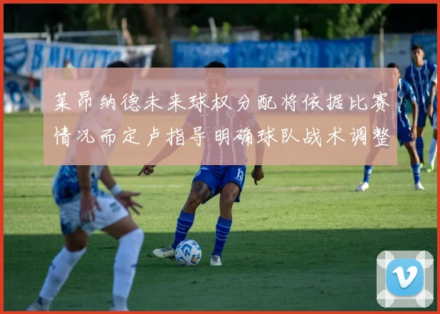 莱昂纳德未来球权分配将依据比赛情况而定卢指导明确球队战术调整方向