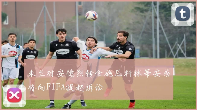 米兰对安德烈转会施压科林蒂安或将向FIFA提起诉讼