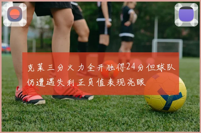 克莱三分火力全开独得24分但球队仍遭遇失利正负值表现亮眼