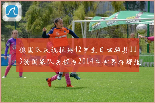 德国队庆祝拉姆42岁生日回顾其113场国家队历程与2014年世界杯辉煌