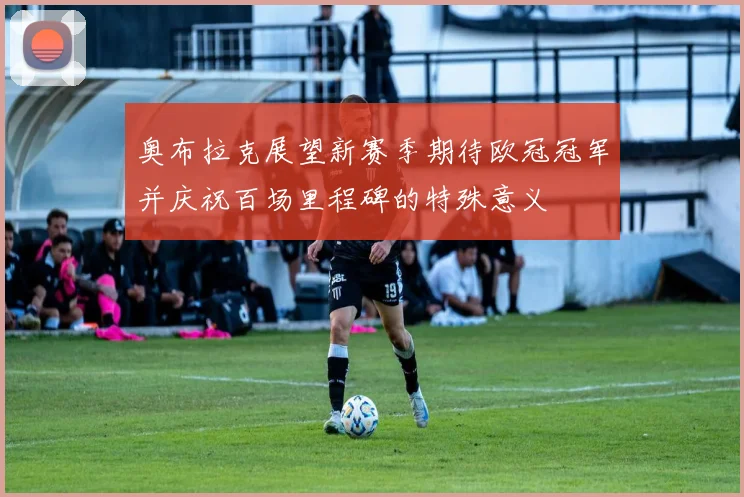 奥布拉克展望新赛季期待欧冠冠军并庆祝百场里程碑的特殊意义