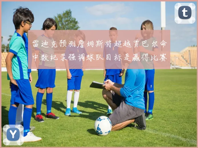 雷迪克预测詹姆斯将超越贾巴尔命中数纪录强调球队目标是赢得比赛