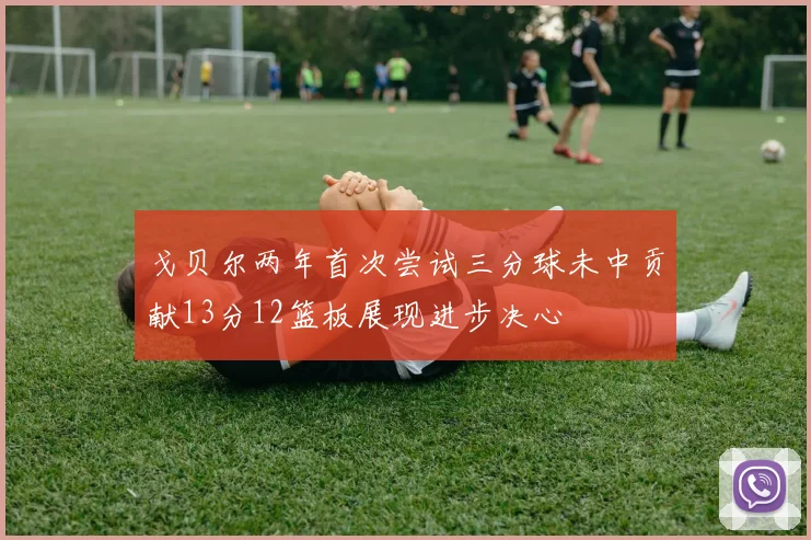 戈贝尔两年首次尝试三分球未中贡献13分12篮板展现进步决心