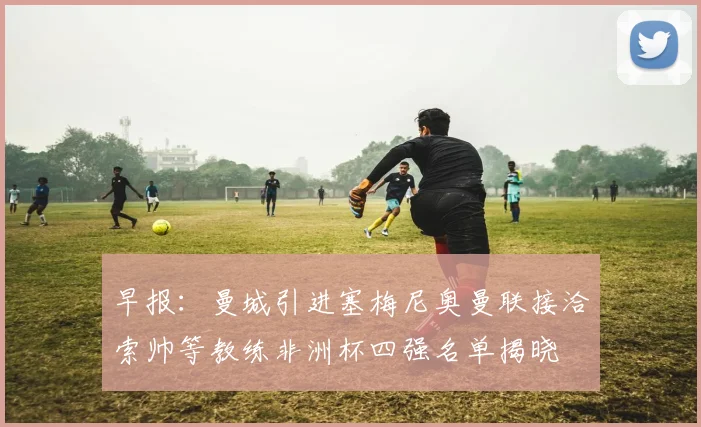 早报：曼城引进塞梅尼奥曼联接洽索帅等教练非洲杯四强名单揭晓