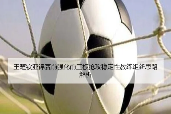 王楚钦亚锦赛前强化前三板抢攻稳定性教练组新思路解析 | 12bet